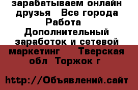 зарабатываем онлайн друзья - Все города Работа » Дополнительный заработок и сетевой маркетинг   . Тверская обл.,Торжок г.